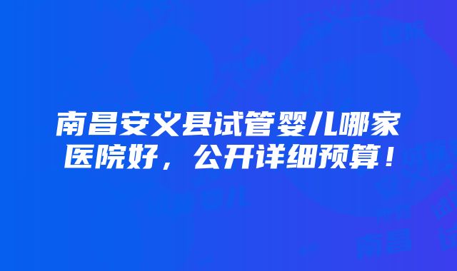 南昌安义县试管婴儿哪家医院好，公开详细预算！