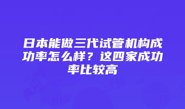 日本能做三代试管机构成功率怎么样？这四家成功率比较高