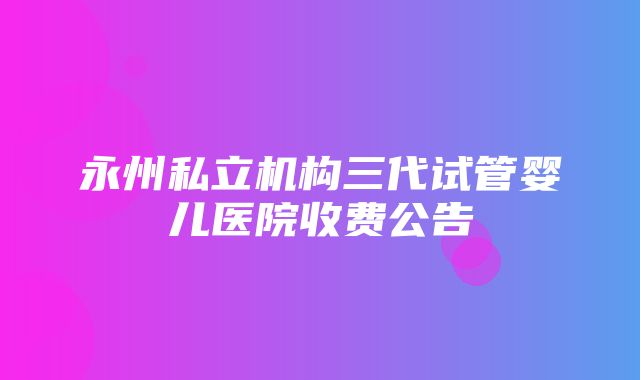 永州私立机构三代试管婴儿医院收费公告