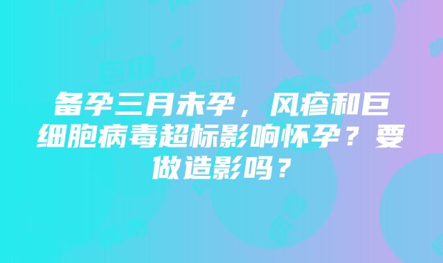 备孕三月未孕，风疹和巨细胞病毒超标影响怀孕？要做造影吗？