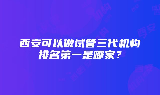 西安可以做试管三代机构排名第一是哪家？