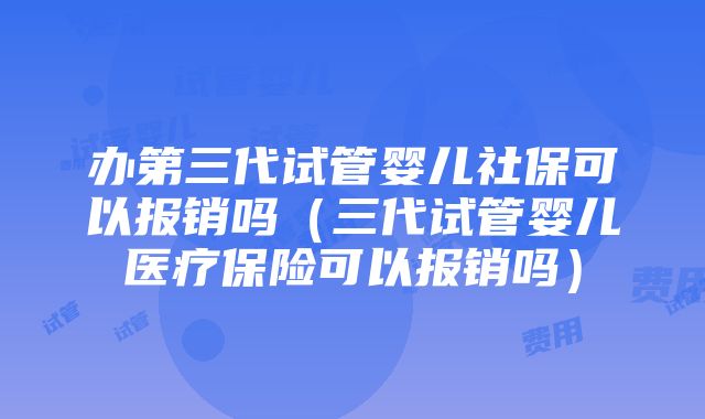 办第三代试管婴儿社保可以报销吗（三代试管婴儿医疗保险可以报销吗）