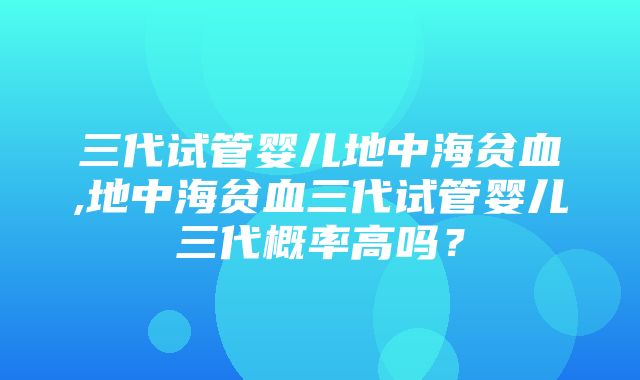 三代试管婴儿地中海贫血,地中海贫血三代试管婴儿三代概率高吗？