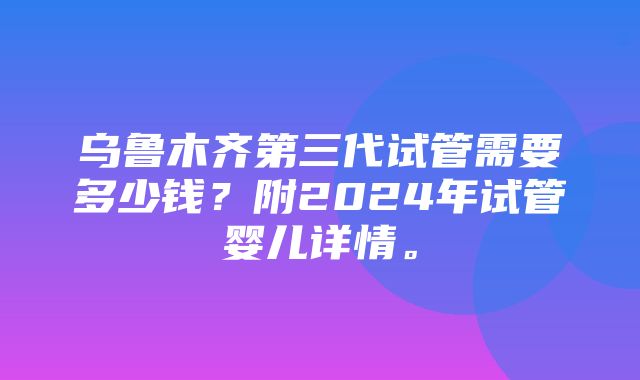 乌鲁木齐第三代试管需要多少钱？附2024年试管婴儿详情。