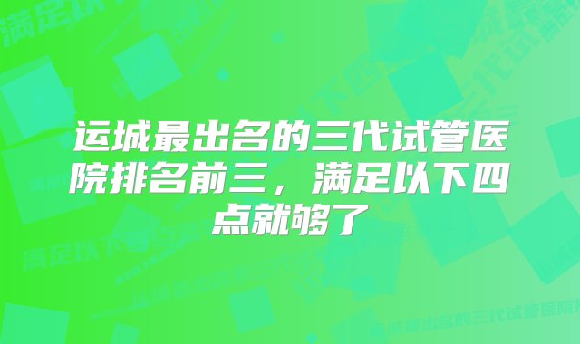 运城最出名的三代试管医院排名前三，满足以下四点就够了