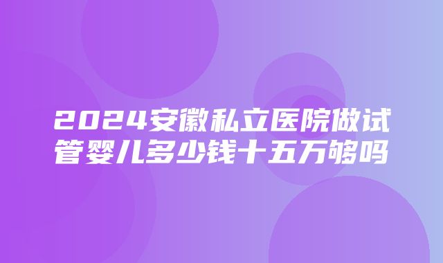 2024安徽私立医院做试管婴儿多少钱十五万够吗