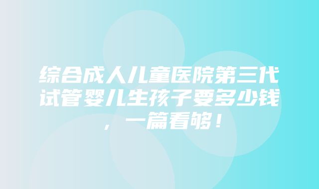 综合成人儿童医院第三代试管婴儿生孩子要多少钱，一篇看够！