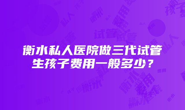 衡水私人医院做三代试管生孩子费用一般多少？