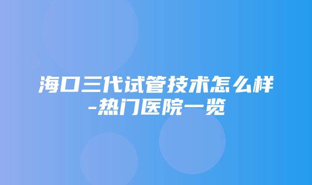 海口三代试管技术怎么样-热门医院一览