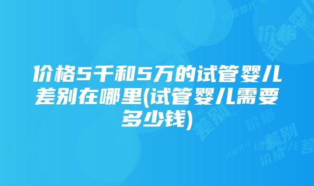 价格5千和5万的试管婴儿差别在哪里(试管婴儿需要多少钱)