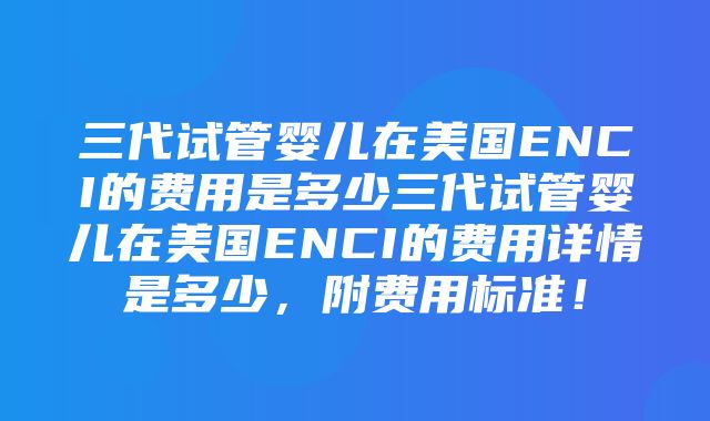 三代试管婴儿在美国ENCI的费用是多少三代试管婴儿在美国ENCI的费用详情是多少，附费用标准！