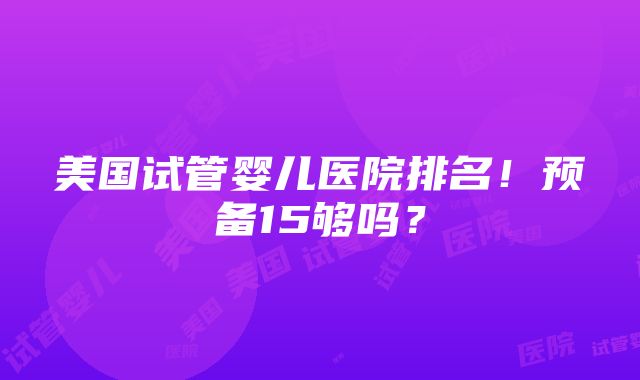 美国试管婴儿医院排名！预备15够吗？