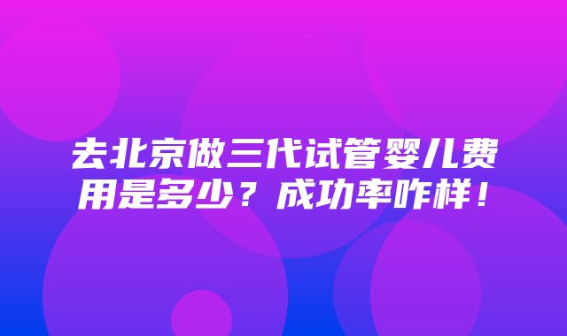 去北京做三代试管婴儿费用是多少？成功率咋样！