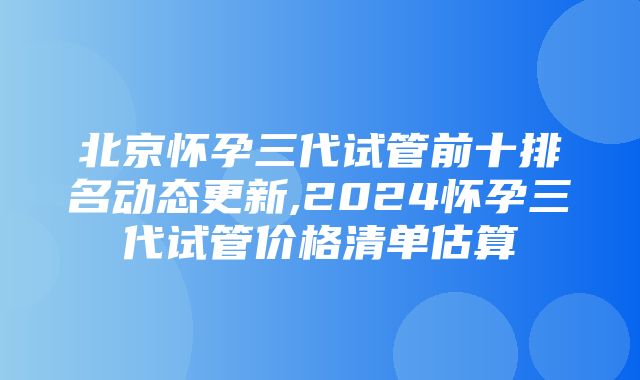 北京怀孕三代试管前十排名动态更新,2024怀孕三代试管价格清单估算