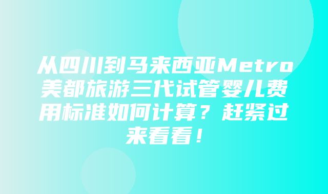 从四川到马来西亚Metro美都旅游三代试管婴儿费用标准如何计算？赶紧过来看看！