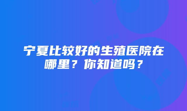 宁夏比较好的生殖医院在哪里？你知道吗？