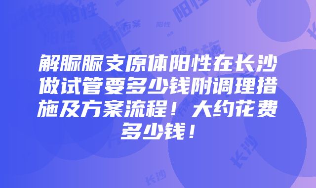 解脲脲支原体阳性在长沙做试管要多少钱附调理措施及方案流程！大约花费多少钱！