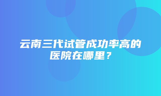 云南三代试管成功率高的医院在哪里？