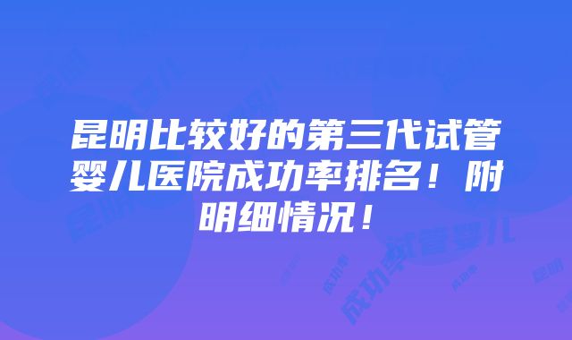 昆明比较好的第三代试管婴儿医院成功率排名！附明细情况！