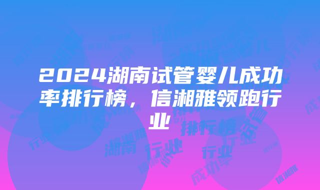 2024湖南试管婴儿成功率排行榜，信湘雅领跑行业