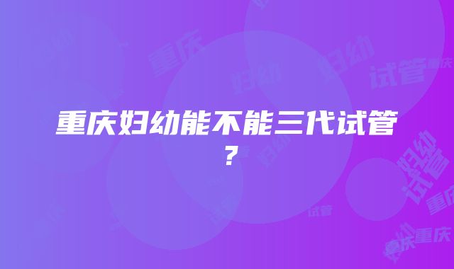 重庆妇幼能不能三代试管？