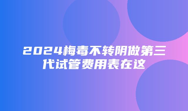 2024梅毒不转阴做第三代试管费用表在这