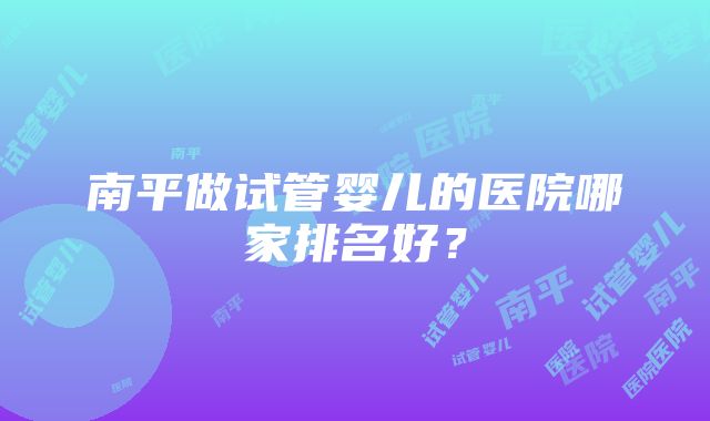 南平做试管婴儿的医院哪家排名好？