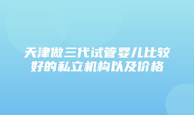 天津做三代试管婴儿比较好的私立机构以及价格