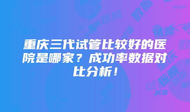 重庆三代试管比较好的医院是哪家？成功率数据对比分析！