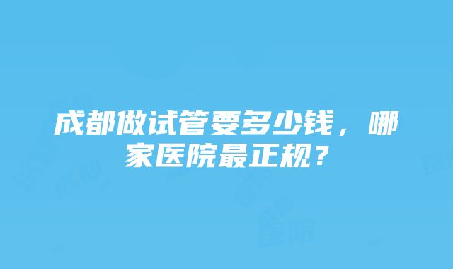 成都做试管要多少钱，哪家医院最正规？