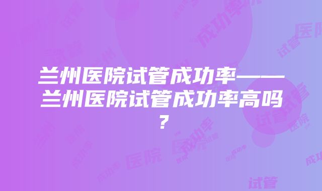 兰州医院试管成功率——兰州医院试管成功率高吗？