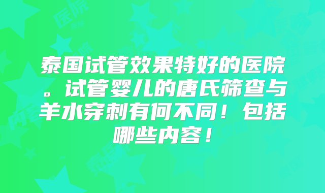 泰国试管效果特好的医院。试管婴儿的唐氏筛查与羊水穿刺有何不同！包括哪些内容！