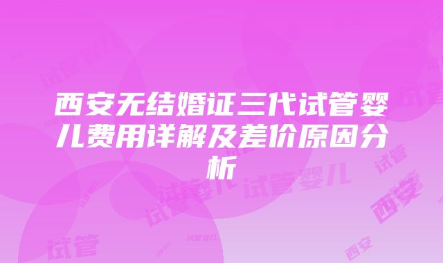 西安无结婚证三代试管婴儿费用详解及差价原因分析