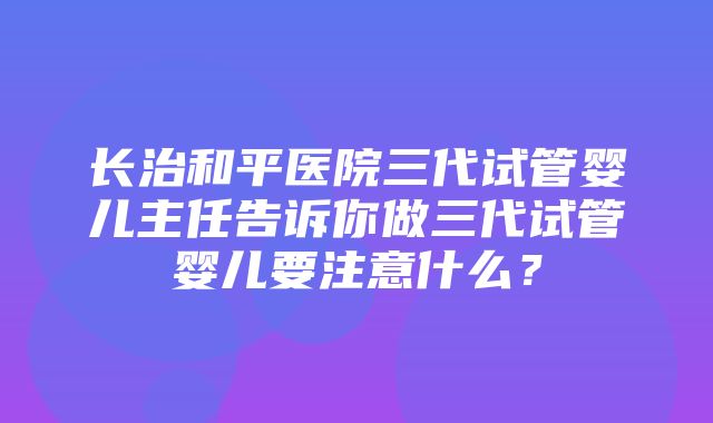 长治和平医院三代试管婴儿主任告诉你做三代试管婴儿要注意什么？