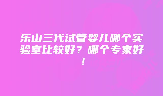 乐山三代试管婴儿哪个实验室比较好？哪个专家好！