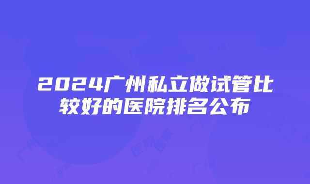 2024广州私立做试管比较好的医院排名公布