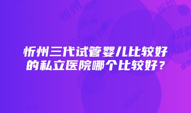 忻州三代试管婴儿比较好的私立医院哪个比较好？