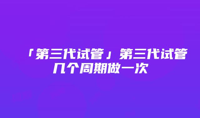 「第三代试管」第三代试管几个周期做一次