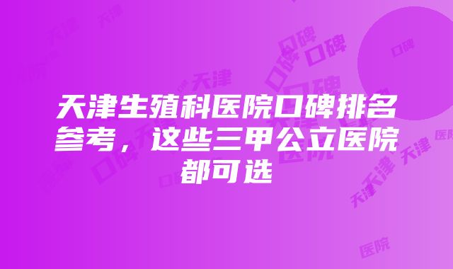 天津生殖科医院口碑排名参考，这些三甲公立医院都可选