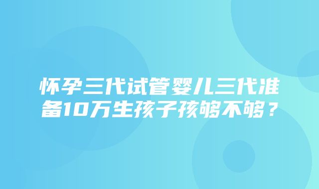 怀孕三代试管婴儿三代准备10万生孩子孩够不够？