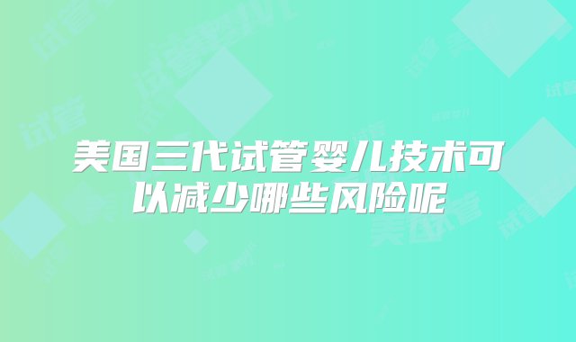 美国三代试管婴儿技术可以减少哪些风险呢