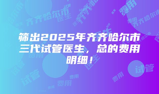 筛出2025年齐齐哈尔市三代试管医生，总的费用明细！