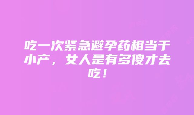 吃一次紧急避孕药相当于小产，女人是有多傻才去吃！