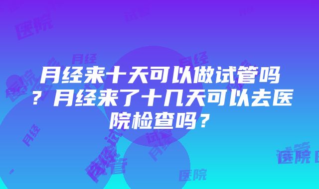 月经来十天可以做试管吗？月经来了十几天可以去医院检查吗？