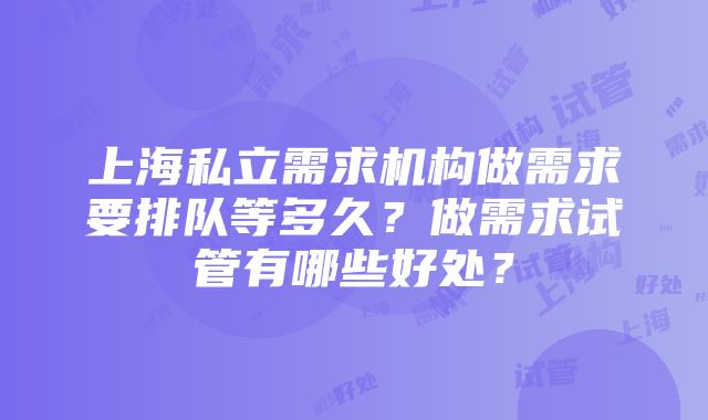 上海私立需求机构做需求要排队等多久？做需求试管有哪些好处？