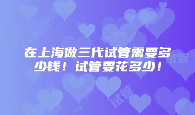 在上海做三代试管需要多少钱！试管要花多少！