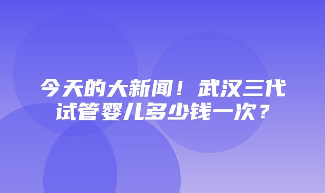 今天的大新闻！武汉三代试管婴儿多少钱一次？