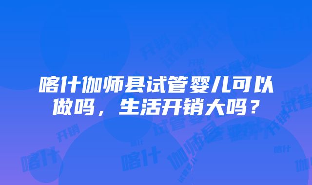 喀什伽师县试管婴儿可以做吗，生活开销大吗？