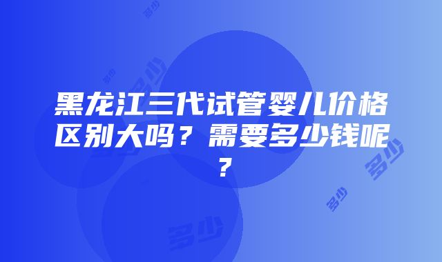 黑龙江三代试管婴儿价格区别大吗？需要多少钱呢？