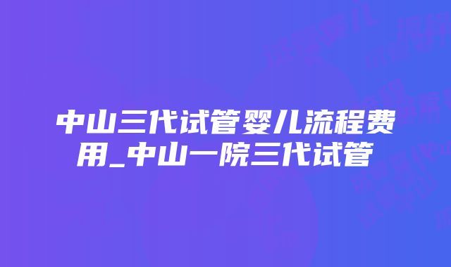 中山三代试管婴儿流程费用_中山一院三代试管